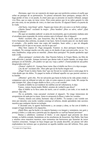 -Hermano, aquí vive un vejestorio de mujer que casi preferiría cortarse el cuello que
soltar un penique de su pertenencia. Yo pienso arrancarle doce peniques, aunque ello le
haga perder el tino; si no puedo, la citaré para que se presente en nuestro tribunal, aunque
vive Dios, que yo sepa, no tiene vicios. Pero como parece que tú no sabes ganarte la vida
por esta zona, no me pierdas de vista y te daré una lección. El alguacil llamó a la puerta de
la viuda.
        -¡Sal fuera, vieja bruja! -gritó-. Seguro que tienes ahí a un cura o a un fraile contigo.
        -¿Quién llama? -exclamó la mujer-. ¡Dios bendito! ¡Dios os salve, señor! ¿Qué
desea su señoría?
        -He aquí un mandato judicial: so pena de excomunión, que te presentes mañana ante
el arcediano para responder de ciertos asuntos ante el tribunal -dijo el alguacil.
        -Señor -exclamó ella-, que Jesucristo, Rey de Reyes, me ayude, pues no puedo.
Llevo bastantes días enferma, no puedo ir tan lejos. Sería la muerte para mí: me duele tanto
el costado... ¿No podría tener una copia del mandato, buen señor, y que mi abogado
respondiese por lo que se me acusa, sea de lo que sea?
        -Muy bien -repuso él-. Paga enseguida. Veamos: sí, doce peniques bastarán y te
exculparé. No consigo mucho con ello, pues es mi dueño el que saca provecho, no yo. Va-
mos, traédmelos; tengo prisa en marchar. ¡Dame doce peniques! No puedo quedarme aquí
todo el día.
        -¡Doce peniques! -exclamó ella-. Que Nuestra Señora, la Virgen María, me libre de
toda aflicción y pecado. Aunque tuvieseis que darme todo el ancho mundo, no tengo doce
peniques en mi bolsillo. ¿No podéis ver que soy vieja y pobre? ¡Tened piedad de una pobre
desgraciada como yo!
        -¡Nunca! -replicó él-. Aunque fuese ruina. Que el diablo me lleve si te dejo escapar.
        -¡Ay de mí! -exclamó ella-. Dios sabe que no he hecho ningún mal.
        -¡Paga! O por la dulce Santa Ana54 que me llevaré tu vestido nuevo como pago de la
vieja deuda que me debes. Yo pagué tu multa al tribunal aquella vez que pusiste cuernos a
tu marido.
        -¡Mientes! -gritó ella-. Por mi salvación que hasta la fecha no he sido jamás citada a
comparecer ante un tribunal en toda mi vida, ni como esposa ni como viuda. Mi cuerpo ha
sido siempre fiel. ¡Que el negro diablo te lleve, a ti y a mi vestido!
        Cuando el diablo la oyó maldecir de rodillas con tal vehemencia, le dijo:
        Vamos, vamos, buena madre Mabel, asientes de verdad lo que dices?
        -Que el diablo se lo lleve antes de morir, con el vestido y con todo, si no muda de
parecer -dijo ella.
        -No es probable, vieja carcamal -exclamó el alguacil-. No tengo intenciones de
arrepentirme de nada por tu causa. Antes te arrancaría la blusa y todos los vestidos.
        -Vamos, tómalo con calma, hermano -dijo el diablo-. Tu cuerpo y este vestido son
míos por derecho; esta noche vendrás conmigo al infierno, donde aprenderás más secretos
nuestros que cualquier doctor en teología.
        Y diciendo esto, le agarró fuertemente y, en cuerpo y alma, se fue con el diablo a
ocupar el lugar destinado a los alguaciles.
        ¡Ojalá Dios, que ha hecho a la especie humana a su imagen y semejanza, nos guíe y
proteja a todos y a cada uno y permita que los alguaciles se vuelvan buenas personas!
        Damas y caballeros -continuó el fraile-: si este alguacil aquí presente me diese
tiempo, os habría contado, basándome en las enseñanzas de Jesucristo, San Pablo, San Juan
y muchos otros maestros nuestros, unos tormentos tan horrorosos que llenarían de terror
vuestros corazones. Aunque no haya lengua que los pueda describir, así pasase mil años
explicándoos las torturas que se practican en aquella maldita casa del infierno. Pero, para
54
     La madre de la Virgen María.
 