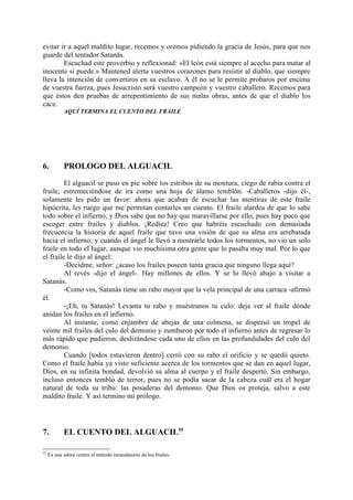 evitar ir a aquel maldito lugar, recemos y oremos pidiendo la gracia de Jesús, para que nos
guarde del tentador Satanás.
        Escuchad este proverbio y reflexionad: «El león está siempre al acecho para matar al
inocente si puede.» Mantened alerta vuestros corazones para resistir al diablo, que siempre
lleva la intención de convertiros en su esclavo. A él no se le permite probaros por encima
de vuestra fuerza, pues Jesucristo será vuestro campeón y vuestro caballero. Recemos para
que éstos den pruebas de arrepentimiento de sus malas obras, antes de que el diablo los
cace.
            AQUÍ TERMINA EL CUENTO DEL FRAILE




6.          PROLOGO DEL ALGUACIL

         El alguacil se puso en pie sobre los estribos de su montura, ciego de rabia contra el
fraile, estremeciéndose de ira como una hoja de álamo temblón. -Caballeros -dijo él-,
solamente les pido un favor: ahora que acaban de escuchar las mentiras de este fraile
hipócrita, les ruego que me permitan contarles un cuento. El fraile alardea de que lo sabe
todo sobre el infierno, y Dios sabe que no hay que maravillarse por ello, pues hay poco que
escoger entre frailes y diablos. ¡Rediez! Creo que habréis escuchado con demasiada
frecuencia la historia de aquel fraile que tuvo una visión de que su alma era arrebatada
hacia el infierno; y cuando el ángel le llevó a mostrarle todos los tormentos, no vio un solo
fraile en todo el lugar, aunque vio muchísima otra gente que lo pasaba muy mal. Por lo que
el fraile le dijo al ángel:
         -Decidme, señor: ¿acaso los frailes poseen tanta gracia que ninguno llega aquí?
         Al revés -dijo el ángel-. Hay millones de ellos. Y se lo llevó abajo a visitar a
Satanás.
         -Como ves, Satanás tiene un rabo mayor que la vela principal de una carraca -afirmó
él.
         -¡Eh, tu Satanás! Levanta tu rabo y muéstranos tu culo: deja ver al fraile dónde
anidan los frailes en el infierno.
         Al instante, como enjambre de abejas de una colmena, se dispersó un tropel de
veinte mil frailes del culo del demonio y zumbaron por todo el infierno antes de regresar lo
más rápido que pudieron, deslizándose cada uno de ellos en las profundidades del culo del
demonio.
         Cuando [todos estuvieron dentro] cerró con su rabo el orificio y se quedó quieto.
Como el fraile había ya visto suficiente acerca de los tormentos que se dan en aquel lugar,
Dios, en su infinita bondad, devolvió su alma al cuerpo y el fraile despertó. Sin embargo,
incluso entonces tembló de terror, pues no se podía sacar de la cabeza cuál era el hogar
natural de toda su tribu: las posaderas del demonio. Que Dios os proteja, salvo a este
maldito fraile. Y así termino mi prólogo.




7.          EL CUENTO DEL ALGUACIL55

55
     Es una sátira contra el método recaudatorio de los frailes.
 