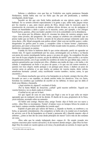 Señoras y caballeros: creo que hay en Yorkshire una región pantanosa llamada
Holderness, donde había una vez un fraile que iba por ahí predicando, y también
mendigando, desde luego.
        Sucedió un día que este fraile había predicado en una iglesia según su estilo
habitual. En su sermón exhortó especialmente a la gente a que, sobre todo, pagase misas
por los muertos y que, para mayor gloria de Dios, diesen todo lo necesario para la
construcción de conventos en donde se celebran oficios divinos, en vez de malgastar el
dinero en banalidades o darlo a quien no lo necesita, como, por ejemplo, a los clérigos
beneficiarios, quienes, ¡Dios sea loado!, pueden vivir en la comodidad y en la abundancia.
        Las misas por los difuntos -decía él- rescatan las almas de vuestros amigos, tanto
viejos como jóvenes, del purgatorio. De veras, aunque se celebren con celeridad: que no
piense nadie que un fraile es frívolo y amante de los placeres porque solamente cante una
misa diaria. ¡Oh, librad enseguida esas pobres almas! ¡Qué cosa tan terrible asarse y arder,
desgarrados en garfios para la carne, y escupidos como si fueran leznas! ¡Apresuraos,
apresuraos, por amor a Jesucristo! Y cuando él hubo tocado todos los puntos, el fraile dio la
bendición y prosiguió su camino.
        Cuando los fieles le hubieron dado lo que creían adecuado, partió sin aguardar un
minuto más. Él siguió escudriñando por las casas, arremangado con su bolsa y su bácula
con pomo de cuerno mendigando harina, queso o un poco de grano. Su compañero llevaba
una vara de la que colgaba un cuerno, un par de tabletas de marfil 56 para escribir y un stylus
elegantemente pulido, con el que anotaba los nombres de todos los que daban algo, como si
quisiera garantizarles que rezarían por ellos. «Dadnos una media de trigo, o de malta, o de
cebada, o simplemente un bollo o un poco de queso, o lo que sea (no somos nosotros a
quienes nos toca elegir); medio penique o un penique para misas; o dadnos un poco de
vuestra carne en gelatina si es que tenéis; un pedazo de vuestra manta, dulce señora,
amadísima hermana -¡mirad!, estoy escribiendo vuestro nombre-; tocino, carne, lo que
encontréis.»
        Un robusto muchacho que servía a los huéspedes en su hostal, siempre iba tras ellos
llevando un saco a sus espaldas, en donde metían todos los donativos. Una vez fuera,
borraban los nombres que acababan de escribir en las tabletas; lo único que les daba el
fraile eran fábulas y faramalla.
        -¡Aquí mientes tú, alguacil! -exclamó el fraile.
        -Por la Santa Madre de Jesucristo, ¡callad! -gritó nuestro anfitrión-. Seguid con
vuestra historia y no os dejéis nada en el tintero.
        -Confiad en mí, que así lo haré.
        Así que siguió de casa en casa hasta que llegó a una en la que solía ser mejor
agasajado que en cualquier otra de las demás. El dueño de la casa, propietario de la finca,
yacía enfermo, acostado sobre un camastro.
        -El Señor esté contigo. Buenos días, amigo Tomás -dijo el fraile con voz suave y
cortés-. ¡Que Dios os recompense, Tomás! ¡Cuántas veces en tiempos felices he estado en
este banco; cuántas comidas espléndidas he comido aquí!
        Espantó al gato para que saliese del banco, y, dejando su bastón, su sombrero y su
bolsa, se aposentó cómodamente. (Su compañero se había ido a la ciudad con el muchacho
de servicio, con el fin de hospedarse en el hostal y pernoctar allí.) -Querido maestro -dijo el
enfermo-, ¿cómo os han ido las cosas desde principios de marzo? Llevo más de dos semanas
sin veras.
        -Dios sabe que he estado trabajando duro -repuso él-. He estado rezando mis
mejores oraciones para vuestra salvación y la de nuestros demás amigos. ¡Que Dios les ben-
diga! Hoy he estado en vuestra iglesia a oír misa y he predicado un sermón, lo mejor que he
56
     Se escribía sobre una capa de cera.
 