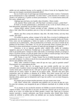 sabido con mis modestas fuerzas; no he seguido a la letra el texto de las Sagradas Escri-
turas, que me imagino encontraréis demasiado dificil.
        Ese es el motivo por el cual tengo que interpretarla para todos vosotros. Ciertamente
que la interpretación es algo espléndido. «La letra mata» 57, como decimos los eruditos. Les
enseñé a ser caritativos y a gastar su dinero juiciosamente. Y vi a vuestra buena señora allí.
Por cierto, ¿dónde está?
        -Supongo que está fuera, en el jardín -dijo el hombre-. Ahora vendrá.
        -¡Ah, maestro! Bien venido seáis. ¡Por San Juan! -exclamó su mujer-, ¿estáis bien?
        El fraile se levantó galantemente y, poniéndose en pie, le dio un fuerte abrazo y la
besó dulcemente, gorjeando con sus labios como un gorrión.
        -¡Nunca mejor, señora! Vuestro servidor en todo. ¡Alabado sea Dios, que os dio
alma y vida! ¡Que Dios me perdone, pero no vi hoy en la iglesia a mujer más hermosa que
vos!
        -Bueno, que Dios corrija mis defectos -dijo ella-. De todas formas, sed muy bien
venido. ¡De veras!
        -Un millar de gracias, señora; siempre lo he sido. Pero si tuviese la indulgencia de
perdonarme -no os vayáis, os lo ruego-, tengo que mantener una pequeña charla con Tomás.
Estos curas son tan negligentes y lentos en cuanto se refiere al examen delicado de la
conciencia en el confesionario... Pero la predicación es mi fuerte, así como el estudio de las
palabras de San Pedro y San Pablo. Yo voy por ahí pescando almas cristianas para dar a
Jesucristo su justo merecimiento; no pienso en nada más que propagar su Evangelio.
        -Entonces, si no os importa, querido señor -replicó ella-, dadle un verdadero
rapapolvo, pues por la Santísima Trinidad que es tan gruñón como un oso, aunque tiene
todo lo que pueda querer. Aunque le cubro cada noche y le mantengo caliente y le pongo el
brazo o la pierna encima, no para de gruñir como un cerdo en nuestra pocilga. Esta es toda
la diversión que consigo de él; no hay forma de complacerle.
        -¡Oh, Tomás, je vous dis58, Tomás, Tomás! Eso es el diablo haciendo de las suyas;
esto debe arreglarse. La cólera es una de las cosas que prohibe el Todopoderoso; tendré que
deciros unas palabras sobre el tema.
        -Bien, señor -contestó la mujer-; antes de que me vaya, ¿qué os gustaría comer?
Precisamente voy a preocuparme de ello.
        -Bueno, señora -dijo él-, os aseguro que una comida sencilla con vos sería
suficiente; pero si pudiese comer un pequeño hígado de pollo y la rebanada más delgada de
vuestro tierno pan, y después de eso -sólo que no quiero que tengáis que matar a ningún
animal por mi causa, espero- la cabeza de un puerco asada... Necesito muy poco para
sostenerme, pues mi espíritu se alimenta de la Biblia. Este pobre cuerpo mío está tan
habituado a la vigilancia y a la contemplación, que mi estómago está siendo destruido.
Querida señora, quiero que no interpretéis mal el que me confie a vos con tanta franqueza,
¡por el Señor!
        Os aseguro que no existen muchas personas a las que cuente estas cosas.
        -¡Oh, señor! -afirmó ella-, solamente unas palabras con vos antes de que me vaya.
En estas dos semanas, casi enseguida de que os hubieseis marchado de la ciudad, mi hijo
murió.
        -Vi su muerte en una revelación mientras me hallaba en nuestro dormitorio en casa
-repuso el fraile-. Como que Dios es mi juez, me atreveré a deciros que en mi visión le vi
entrar en el cielo a la media hora de haber pasado a mejor vida. Igual que lo hicieron
nuestro sacristán y nuestro enfermero, que llevan cincuenta años siendo fieles frailes:
acaban de celebrar su jubileo (¡Dios sea alabado por sus muchas bondades!), y ahora
57
     II Corintios III: 6.
58
      En inglés medieval, fórmula francesa de afectación que equivale a ¡vaya, vaya!
 