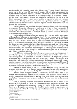 pueden caminar sin compañía cuando salen del convento. Y yo me levanté, del mismo
modo que lo hizo el resto del convento, sin ningún ruido ni repicar de campanas; las
lágrimas resbalaban por mis mejillas, y solamente cantamos el Tedéum -con la salvedad de
que yo le ofrecí una oración a Jesucristo en acción de gracias por su revelación-. Creedme,
querido señor y querida señora: nuestras oraciones tienen mayor afectividad que las de los
laicos -aunque sean reyes-, y vemos mayor cantidad de secretos de Jesucristo. Nosotros
vivimos en la pobreza y la abstinencia, mientras que la gente ordinaria vive bien y gasta
enormes sumas en alimentos, bebidas y placeres impuros. Nosotros despreciamos todos los
placeres que da el mundo.
        »Dives y Lázaro59 llevaron vidas distintas, y, como resultado, obtuvieron distintas
recompensas. El que reza debe ayunar y mantenerse puro: ceba el alma, pero mantén el
cuerpo magro. Nosotros hacemos lo que dijo el apóstol: alimentos y vestidos son más que
suficientes, por pobres que sean60. El ayuno y la pureza de nosotros, los frailes, hacen que
Jesucristo acepte nuestras oraciones.
        »Recordad que Moisés ayunó durante cuarenta días y cuarenta noches antes de que
el Todopoderoso le hablase en la montaña del Sinaí 61. Fue con la panza vacía, después de
haber ayunado varios días, como recibió la Ley escrita por el dedo de Dios. Como sabéis
muy bien, Elías62 ayunó y meditó sobre el monte Horeb mucho antes de que hablase con
Dios, el salvador de nuestras almas. Aarón63, que tenía el templo a su cargo, así como todos
los demás sacerdotes, nunca quiso beber, bajo ningún concepto: nada que emborrachase
cuando tenía que acudir al templo para efectuar sus celebraciones y rezar por la gente. Al
revés, meditaban y ban allí en total abstinencia para no perecer. ¡Tomad buena nota de lo
que digo! A menos que los que rezan por la gente estén sobrios (fijaos bien en lo que digo).
Pero ¡basta! Ya he dicho suficiente.
        »La Biblia nos enseña que Nuestro Señor Jesucristo nos puso el ejemplo de ayunar y
rezar. Por consiguiente, nosotros, los mendicantes, nosotros, simples frailes, estamos casa-
dos con la pobreza, la continencia, la caridad, la humildad y la frugalidad; [estamos
condenados] a ser perseguidos por ser justos y honrados; y atados a las lágrimas, a la
compasión y a la pureza. Por ello, con todos nuestros festines en la mesa, podéis ver que
nuestras oraciones -me refiero a nosotros, los mendicantes- resultan más aceptables para el
Todopoderoso que las vuestras. Si no me equivoco, fue la gula la que causó la expulsión del
hombre del Paraíso. En el Paraíso, con toda seguridad, era casto.
        »Ahora, escuchad, Tomás, lo que voy a deciros. No puedo afirmar que tenga un
texto que lo refrende, pero se ve claro por los comentarios que Nuestro Señor Jesucristo se
refería especialmente a los frailes cuando dijo: "Bienaventurados los pobres de espíritu"
        Repasad todo el Evangelio y ved si se acerca más a nuestros votos o a los de los
clérigos beneficiados que se regodean de sus posesiones -¡qué vergüenza, toda su codicia y
pompa! Les desprecio por su ignorancia. Me parece que son como Joviniano: gordos como
una ballena y anadeando como un cisne, tan llenos de vino como las botellas de una
bodega.
        »¡Oh, sí, son muy reverentes cuando rezan! Mientras oran por las almas de los
difuntos y dicen el salmo de David, van y sueltan un eructo. Cor meum eructavit 64 "Mi
corazón se complace en algo agradable", y sueltan otro eructo. ¿Quién sigue los pasos de
Cristo y su Evangelio sino nosotros los humildes, castos y pobres, ejecutores y no
escuchadores de la palabra de Dios? Y deja la misma forma que un halcón vuela alto en el
59
   Lucas XVI: 19-31.
60
   I Timoteo VI: 8.
61
   Éxodo XXXIV: 27 y 28.
62
   I Reyes XIX: 8.
63
   Levítico X: 8-9.
64
   Juego de palabras con eructavit (del Salmo XLIV) y eructar.
 