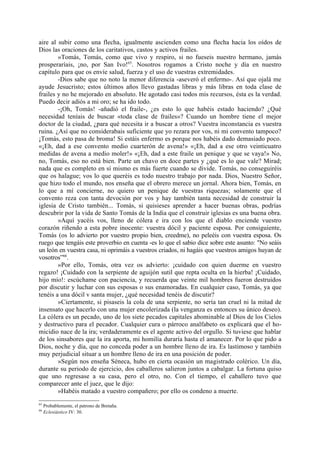 aire al subir como una flecha, igualmente ascienden como una flecha hacia los oídos de
Dios las oraciones de los caritativos, castos y activos frailes.
        »Tomás, Tomás, como que vivo y respiro, si no fueseis nuestro hermano, jamás
prosperaríais, ¡no, por San Ivo!65. Nosotros rogamos a Cristo noche y día en nuestro
capítulo para que os envíe salud, fuerza y el uso de vuestras extremidades.
        -Dios sabe que no noto la menor diferencia -aseveró el enfermo-. Así que ojalá me
ayude Jesucristo; estos últimos años llevo gastadas libras y más libras en toda clase de
frailes y no he mejorado en absoluto. He agotado casi todos mis recursos, ésta es la verdad.
Puedo decir adiós a mi oro; se ha ido todo.
        -¡Oh, Tomás! -añadió el fraile-, ¿es esto lo que habéis estado haciendo? ¿Qué
necesidad teníais de buscar «toda clase de frailes»? Cuando un hombre tiene el mejor
doctor de la ciudad, ¿para qué necesita ir a buscar a otros? Vuestra inconstancia es vuestra
ruina. ¿Así que no considerabais suficiente que yo rezara por vos, ni mi convento tampoco?
¡Tomás, esto pasa de broma! Si estáis enfermo es porque nos habéis dado demasiado poco.
«¡Eh, dad a ese convento medio cuarterón de avena!» «¡Eh, dad a ese otro veinticuatro
medidas de avena a medio moler!» «¡Eh, dad a este fraile un penique y que se vaya!» No,
no, Tomás, eso no está bien. Parte un chavo en doce partes y ¿qué es lo que vale? Mirad;
nada que es completo en sí mismo es más fuerte cuando se divide. Tomás, no conseguiréis
que os halague; vos lo que queréis es todo nuestro trabajo por nada. Dios, Nuestro Señor,
que hizo todo el mundo, nos enseña que el obrero merece un jornal. Ahora bien, Tomás, en
lo que a mí concierne, no quiero un penique de vuestras riquezas; solamente que el
convento reza con tanta devoción por vos y hay también tanta necesidad de construir la
iglesia de Cristo también... Tomás, si quisieses aprender a hacer buenas obras, podrías
descubrir por la vida de Santo Tomás de la India que el construir iglesias es una buena obra.
        »Aquí yacéis vos, lleno de cólera e ira con los que el diablo enciende vuestro
corazón riñendo a esta pobre inocente: vuestra dócil y paciente esposa. Por consiguiente,
Tomás (os lo advierto por vuestro propio bien, creedme), no peleéis con vuestra esposa. Os
ruego que tengáis este proverbio en cuenta -es lo que el sabio dice sobre este asunto: "No seáis
un león en vuestra casa, ni oprimáis a vuestros criados, ni hagáis que vuestros amigos huyan de
vosotros”66.
        »Por ello, Tomás, otra vez os advierto: ¡cuidado con quien duerme en vuestro
regazo! ¡Cuidado con la serpiente de aguijón sutil que repta oculta en la hierba! ¡Cuidado,
hijo mío!: escúchame con paciencia, y recuerda que veinte mil hombres fueron destruidos
por discutir y luchar con sus esposas o sus enamoradas. En cualquier caso, Tomás, ya que
tenéis a una dócil v santa mujer, ¿qué necesidad tenéis de discutir?
        »Ciertamente, si pisaseis la cola de una serpiente, no sería tan cruel ni la mitad de
insensato que hacerlo con una mujer encolerizada (la venganza es entonces su único deseo).
La cólera es un pecado, uno de los siete pecados capitales abominable al Dios de los Cielos
y destructivo para el pecador. Cualquier cura o párroco analfabeto os explicará que el ho-
micidio nace de la ira; verdaderamente es el agente activo del orgullo. Si tuviese que hablar
de los sinsabores que la ira aporta, mi homilía duraría hasta el amanecer. Por lo que pido a
Dios, noche y día, que no conceda poder a un hombre lleno de ira. Es lastimoso y también
muy perjudicial situar a un hombre lleno de ira en una posición de poder.
        »Según nos enseña Séneca, hubo en cierta ocasión un magistrado colérico. Un día,
durante su periodo de ejercicio, dos caballeros salieron juntos a cabalgar. La fortuna quiso
que uno regresase a su casa, pero el otro, no. Con el tiempo, el caballero tuvo que
comparecer ante el juez, que le dijo:
        »Habéis matado a vuestro compañero; por ello os condeno a muerte.
65
     Probablemente, el patrono de Bretaña.
66
     Eclesiástico IV: 30.
 
