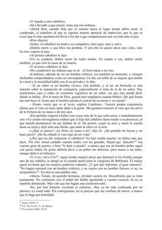 »Y mandó a otro caballero:
        »Id a llevadle a que muera; éstas son mis órdenes.
        »Ahorá bien, cuando iban por el camino hacia el lugar donde debía morir el
condenado, el caballero al que se suponía muerto apareció de improviso; por lo que se
creyó que lo más oportuno era llevar a los dos a que compareciesen una vez más ante el juez.
        »Pero dijeron:
        »Señor, el caballero no mató a su compañero; helo aquí, sano y salvo.
        »Debéis morir, y que Dios me perdone. Y con ello no quiero decir uno o dos, sino
los tres -repuso el juez.
        »Al primer caballero le dijo:
        »Yo os condené; debéis morir de todos modos. En cuanto a vos, debéis morir
también, ya que sois la causa de su muerte.
        »Y al tercer caballero le dijo:
        »No cumplisteis las órdenes que os di. »E hizo matar a los tres.
        »Cambises, además de ser un hombre colérico, era también un borracho, y siempre
disfrutaba comportándose como un sinvergüenza. Un día, un noble de su séquito que amaba
la virtud y la moralidad habló con él en privado y le dijo:
        —Si un señor es un hombre vicioso, está perdido; y el ser un borracho es una
mancha sobre la reputación de cualquiera, especialmente si trata de la de un señor. Hay
muchísimos ojos y oídos en constante vigilancia de un señor, sin que éste pueda decir
dónde se hallan. ¡Por el amor de Dios, gastad más templanza cuando bebáis! ¡De qué forma
tan ruin hace el viento que el hombre pierda el control de su mente y su cuerpo!
        —Pronto veréis que es al revés -replicó Cambises-. Vuestra propia experiencia
afirma que el vino no hace tanto daño a la gente. Me gustaría conocer el vino que me prive
de la firmeza de mi mano o de mis ojos.
        »Por perfidia empezó a beber cien veces más de lo que solía antes, e inmediatamente
este vil y airado sinvergüenza ordenó que el hijo del caballero fuese traído a su presencia, al
que mandó permanecer de pie delante de él. De pronto, cogió su arco y tensó la cuerda
hasta su oreja y dejó salir una flecha, que mató al chico en el acto.
        »-¿Qué os parece? ¿Es firme mi mano o no? -dijo él-. ¿He perdido mi fuerza y mi
buen juicio? ¿Me ha robado el vino algo de mi vista?
        »¿Por que no dio respuesta el caballero? Su hijo estaba muerto; no había más que
decir. Por ello, tened cuidado cuando tratéis con los grandes. Dejad que "placebo"67 sea
vuestro grito de guerra, o bien "lo haré si puedo", a menos que sea un hombre pobre aquel
con quien tratéis (la gente debería decir a un pobre sus defectos, pero nunca a un señor,
aunque deba ir al infierno).
        »Y si no, ved a Ciro68, aquel airado arquero persa que destruyó el río Gindes porque
uno de sus caballos se ahogó en él cuando partió para la conquista de Babilonia. Él redujo
aquel río hasta que las mujeres pudieron vadearlo. ¿Y qué dijo Salomón, el gran maestro?:
"No hagáis amistad con un hombre colérico; y no vayáis con un hombre furioso; si no, os
arrepentiréis"69. No diré ni una palabra más.
        »Ahora, Tomás, mi querido hermano, olvidad vuestra ira. Descubriréis que os trato
justamente. No continuéis con el puñal del diablo apuntando a vuestro corazón -la ira os
espabila demasiado. Más vale que me hagáis una confesión total.
        -No, por San Simeón -exclamó el enfermo-. Hoy ya he sido confesado por mi
párroco. Le conté todo. Por consiguiente, no es preciso que me confiese de nuevo, a menos
que lo haga por humildad.

67
   Salmo CXIV: 9.
68
   Cfr. De Ira III: 21, de Séneca.
69
   Proverbios XXII: 24-25.
 