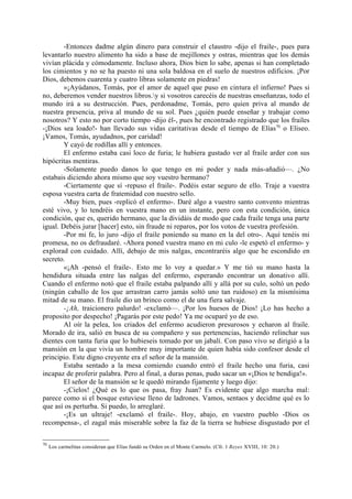 -Entonces dadme algún dinero para construir el claustro -dijo el fraile-, pues para
levantarlo nuestro alimento ha sido a base de mejillones y ostras, mientras que los demás
vivían plácida y cómodamente. Incluso ahora, Dios bien lo sabe, apenas si han completado
los cimientos y no se ha puesto ni una sola baldosa en el suelo de nuestros edificios. ¡Por
Dios, debemos cuarenta y cuatro libras solamente en piedras!
        »¡Ayúdanos, Tomás, por el amor de aquel que puso en cintura el infierno! Pues si
no, deberemos vender nuestros libros.y si vosotros carecéis de nuestras enseñanzas, todo el
mundo irá a su destrucción. Pues, perdonadme, Tomás, pero quien priva al mundo de
nuestra presencia, priva al mundo de su sol. Pues ¿quién puede enseñar y trabajar como
nosotros? Y esto no por corto tiempo -dijo él-, pues he encontrado registrado que los frailes
-¡Dios sea loado!- han llevado sus vidas caritativas desde el tiempo de Elías70 o Eliseo.
¡Vamos, Tomás, ayudadnos, por caridad!
        Y cayó de rodillas allí y entonces.
        El enfermo estaba casi loco de furia; le hubiera gustado ver al fraile arder con sus
hipócritas mentiras.
        -Solamente puedo danos lo que tengo en mi poder y nada más-añadió—. ¿No
estabais diciendo ahora mismo que soy vuestro hermano?
        -Ciertamente que sí -repuso el fraile-. Podéis estar seguro de ello. Traje a vuestra
esposa vuestra carta de fratemidad con nuestro sello.
        -Muy bien, pues -replicó el enfermo-. Daré algo a vuestro santo convento mientras
esté vivo, y lo tendréis en vuestra mano en un instante, pero con esta condición, única
condición, que es, querido hermano, que la dividáis de modo que cada fraile tenga una parte
igual. Debéis jurar [hacer] esto, sin fraude ni reparos, por los votos de vuestra profesión.
        -Por mi fe, lo juro -dijo el fraile poniendo su mano en la del otro-. Aquí tenéis mi
promesa, no os defraudaré. -Ahora poned vuestra mano en mi culo -le espetó el enfermo- y
explorad con cuidado. Allí, debajo de mis nalgas, encontraréis algo que he escondido en
secreto.
        «¡Ah -pensó el fraile-. Esto me lo voy a quedar.» Y me tió su mano hasta la
hendidura situada entre las nalgas del enfermo, esperando encontrar un donativo allí.
Cuando el enfermo notó que el fraile estaba palpando allí y allá por su culo, soltó un pedo
(ningún caballo de los que arrastran carro jamás soltó uno tan ruidoso) en la mismísima
mitad de su mano. El fraile dio un brinco como el de una fiera salvaje.
        -¡Ah, traicionero palurdo! -exclamó—. ¡Por los huesos de Dios! ¡Lo has hecho a
proposito por despecho! ¡Pagarás por este pedo! Ya me ocuparé yo de eso.
        Al oír la pelea, los criados del enfermo acudieron presurosos y echaron al fraile.
Morado de ira, salió en busca de su compañero y sus pertenencias, haciendo relinchar sus
dientes con tanta furia que lo hubieseis tomado por un jabalí. Con paso vivo se dirigió a la
mansión en la que vivía un hombre muy importante de quien había sido confesor desde el
principio. Este digno creyente era el señor de la mansión.
        Estaba sentado a la mesa comiendo cuando entró el fraile hecho una furia, casi
incapaz de proferir palabra. Pero al final, a duras penas, pudo sacar un «¡Dios te bendiga!».
        El señor de la mansión se le quedó mirando fijamente y luego dijo:
        -¡Cielos! ¿Qué es lo que os pasa, fray Juan? Es evidente que algo marcha mal:
parece como si el bosque estuviese lleno de ladrones. Vamos, sentaos y decidme qué es lo
que así os perturba. Si puedo, lo arreglaré.
        -¡Es un ultraje! -exclamó el fraile-. Hoy, abajo, en vuestro pueblo -Dios os
recompensa-, el zagal más miserable sobre la faz de la tierra se hubiese disgustado por el

70
     Los carmelitas consideran que Elías fundó su Orden en el Monte Carmelo. (Cfr. 1 Reyes XVIII, 10: 20.)
 
