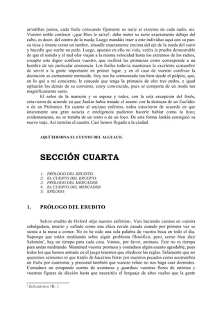 arrodillen juntos, cada fraile colocando fijamente su nariz al extremo de cada radio, así.
Vuestro noble confesor -¡que Dios le salve!- debe meter su nariz exactamente debajo del
cubo, es decir, del centro de la rueda. Luego mandáis traer a este individuo aquí con su pan-
za tiesa y tirante como un tambor, situadle exactamente encima del eje de la rueda del carro
y hacedle que suelte un pedo. Luego, apuesto en ello mi vida, veréis la prueba demostrable
de que el sonido y el mal olor viajan a la misma velocidad hasta los extremos de los radios,
excepto este digno confesor vuestro, que recibirá las primacías como corresponde a un
hombre de tan particular eminencia. Los frailes todavía mantienen la excelente costumbre
de servir a la gente importante en primer lugar, y en el caso de vuestro confesor la
distinción es ciertamente merecida. Hoy nos ha sermoneado tan bien desde el púlpito, que,
en lo qué a mí concierne, le concedo que tenga la primacía de oler tres pedos, e igual
opinarán los demás de su convento, estoy convencido, pues se comporta de un modo tan
magníficamente santo.
        El señor de la mansión y su esposa y todos, con la sola excepción del fraile,
estuvieron de acuerdo en que Jankin había tratado el asunto con la destreza de un Euclides
o de un Ptolomeo. En cuanto al anciano enfermo, todos estuvieron de acuerdo en que
únicamente una gran astucia e inteligencia pudieron hacerle hablar como lo hizo;
evidentemente, no se trataba de un tonto o de un loco. De esta forma Jankin consiguió su
nuevo traje. Así termina el cuento. Casi hemos llegado a la ciudad.


           AQUÍ TERMINA EL CUENTO DEL ALGUACIL




           SECCIÓN CUARTA
           1.   PRÓLOGO DEL ERUDITO.
           2.   EL CUENTO DEL ERUDITO.
           3.   PRÓLOGO DEL MERCADER.
           4.   EL CUENTO DEL MERCADER
           5.   EPÍLOGO.



1.         PRÓLOGO DEL ERUDITO

        Selvor erudito de Oxford -dijo nuestro anfitrión-. Vais haciendo camino en vuestra
cabalgadura, mustio y callado como una chica recién casada cuando por primera vez se
sienta a la mesa a comer. No os he oído una sola palabra de vuestra boca en todo el día.
Supongo que estáis meditando sobre algún problema filosófico; pero, como bien dice
Salomón1, hay un tiempo para cada cosa. Vamos, por favor, animaos. Éste no es tiempo
para andar meditando. Mantened vuestra promesa y contadnos algún cuento agradable, pues
todos los que hemos entrado en el juego tenemos que obedecer las reglas. Solamente que no
queremos sermones ni que tratéis de hacernos llorar por nuestros pecados como acostumbra
un fraile por cuaresma; y procurad también que vuestro relato no nos haga caer dormidos.
Contadnos un estupendo cuento de aventuras y guardaos vuestras flores de retórica y
vuestras figuras de dicción hasta que necesitéis el lenguaje de altos vuelos que la gente

1
    Eclesiástico III: 1.
 