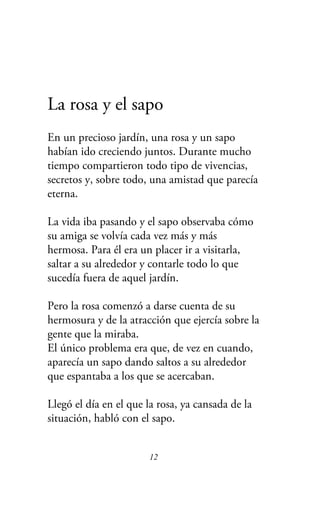 La rosa y el sapo
En un precioso jardín, una rosa y un sapo
habían ido creciendo juntos. Durante mucho
tiempo compartieron todo tipo de vivencias,
secretos y, sobre todo, una amistad que parecía
eterna.
La vida iba pasando y el sapo observaba cómo
su amiga se volvía cada vez más y más
hermosa. Para él era un placer ir a visitarla,
saltar a su alrededor y contarle todo lo que
sucedía fuera de aquel jardín.
Pero la rosa comenzó a darse cuenta de su
hermosura y de la atracción que ejercía sobre la
gente que la miraba.
El único problema era que, de vez en cuando,
aparecía un sapo dando saltos a su alrededor
que espantaba a los que se acercaban.
Llegó el día en el que la rosa, ya cansada de la
situación, habló con el sapo.
12
 