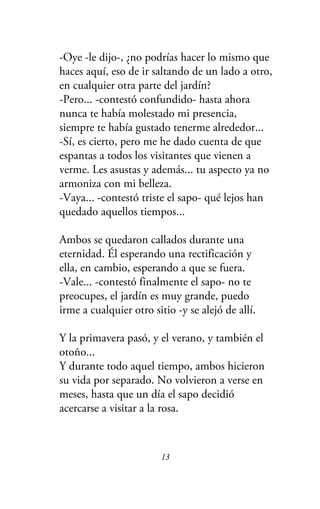 -Oye -le dijo-, ¿no podrías hacer lo mismo que
haces aquí, eso de ir saltando de un lado a otro,
en cualquier otra parte del jardín?
-Pero... -contestó confundido- hasta ahora
nunca te había molestado mi presencia,
siempre te había gustado tenerme alrededor...
-Sí, es cierto, pero me he dado cuenta de que
espantas a todos los visitantes que vienen a
verme. Les asustas y además... tu aspecto ya no
armoniza con mi belleza.
-Vaya... -contestó triste el sapo- qué lejos han
quedado aquellos tiempos...
Ambos se quedaron callados durante una
eternidad. Él esperando una rectificación y
ella, en cambio, esperando a que se fuera.
-Vale... -contestó finalmente el sapo- no te
preocupes, el jardín es muy grande, puedo
irme a cualquier otro sitio -y se alejó de allí.
Y la primavera pasó, y el verano, y también el
otoño...
Y durante todo aquel tiempo, ambos hicieron
su vida por separado. No volvieron a verse en
meses, hasta que un día el sapo decidió
acercarse a visitar a la rosa.
13
 