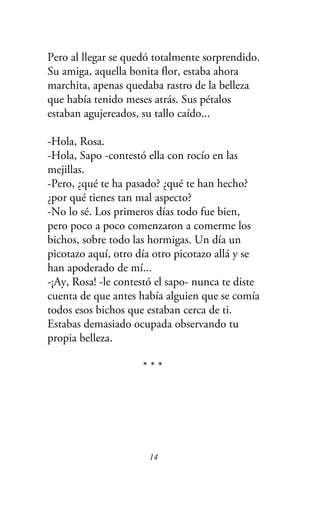 Pero al llegar se quedó totalmente sorprendido.
Su amiga, aquella bonita flor, estaba ahora
marchita, apenas quedaba rastro de la belleza
que había tenido meses atrás. Sus pétalos
estaban agujereados, su tallo caído...
-Hola, Rosa.
-Hola, Sapo -contestó ella con rocío en las
mejillas.
-Pero, ¿qué te ha pasado? ¿qué te han hecho?
¿por qué tienes tan mal aspecto?
-No lo sé. Los primeros días todo fue bien,
pero poco a poco comenzaron a comerme los
bichos, sobre todo las hormigas. Un día un
picotazo aquí, otro día otro picotazo allá y se
han apoderado de mí...
-¡Ay, Rosa! -le contestó el sapo- nunca te diste
cuenta de que antes había alguien que se comía
todos esos bichos que estaban cerca de ti.
Estabas demasiado ocupada observando tu
propia belleza.
* * *
14
 