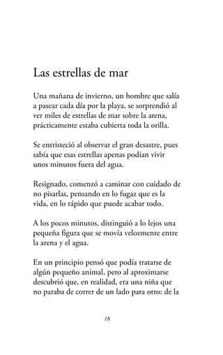 Las estrellas de mar
Una mañana de invierno, un hombre que salía
a pasear cada día por la playa, se sorprendió al
ver miles de estrellas de mar sobre la arena,
prácticamente estaba cubierta toda la orilla.
Se entristeció al observar el gran desastre, pues
sabía que esas estrellas apenas podían vivir
unos minutos fuera del agua.
Resignado, comenzó a caminar con cuidado de
no pisarlas, pensando en lo fugaz que es la
vida, en lo rápido que puede acabar todo.
A los pocos minutos, distinguió a lo lejos una
pequeña figura que se movía velozmente entre
la arena y el agua.
En un principio pensó que podía tratarse de
algún pequeño animal, pero al aproximarse
descubrió que, en realidad, era una niña que
no paraba de correr de un lado para otro: de la
18
 