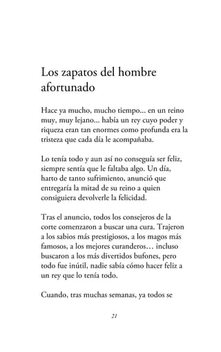 Los zapatos del hombre
afortunado
Hace ya mucho, mucho tiempo... en un reino
muy, muy lejano... había un rey cuyo poder y
riqueza eran tan enormes como profunda era la
tristeza que cada día le acompañaba.
Lo tenía todo y aun así no conseguía ser feliz,
siempre sentía que le faltaba algo. Un día,
harto de tanto sufrimiento, anunció que
entregaría la mitad de su reino a quien
consiguiera devolverle la felicidad.
Tras el anuncio, todos los consejeros de la
corte comenzaron a buscar una cura. Trajeron
a los sabios más prestigiosos, a los magos más
famosos, a los mejores curanderos… incluso
buscaron a los más divertidos bufones, pero
todo fue inútil, nadie sabía cómo hacer feliz a
un rey que lo tenía todo.
Cuando, tras muchas semanas, ya todos se
21
 