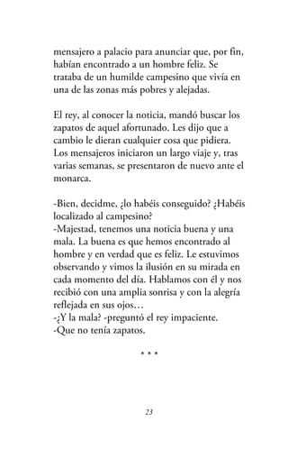 mensajero a palacio para anunciar que, por fin,
habían encontrado a un hombre feliz. Se
trataba de un humilde campesino que vivía en
una de las zonas más pobres y alejadas.
El rey, al conocer la noticia, mandó buscar los
zapatos de aquel afortunado. Les dijo que a
cambio le dieran cualquier cosa que pidiera.
Los mensajeros iniciaron un largo viaje y, tras
varias semanas, se presentaron de nuevo ante el
monarca.
-Bien, decidme, ¿lo habéis conseguido? ¿Habéis
localizado al campesino?
-Majestad, tenemos una noticia buena y una
mala. La buena es que hemos encontrado al
hombre y en verdad que es feliz. Le estuvimos
observando y vimos la ilusión en su mirada en
cada momento del día. Hablamos con él y nos
recibió con una amplia sonrisa y con la alegría
reflejada en sus ojos…
-¿Y la mala? -preguntó el rey impaciente.
-Que no tenía zapatos.
* * *
23
 