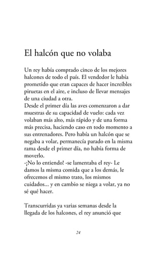 El halcón que no volaba
Un rey había comprado cinco de los mejores
halcones de todo el país. El vendedor le había
prometido que eran capaces de hacer increíbles
piruetas en el aire, e incluso de llevar mensajes
de una ciudad a otra.
Desde el primer día las aves comenzaron a dar
muestras de su capacidad de vuelo: cada vez
volaban más alto, más rápido y de una forma
más precisa, haciendo caso en todo momento a
sus entrenadores. Pero había un halcón que se
negaba a volar, permanecía parado en la misma
rama desde el primer día, no había forma de
moverlo.
-¡No lo entiendo! -se lamentaba el rey- Le
damos la misma comida que a los demás, le
ofrecemos el mismo trato, los mismos
cuidados... y en cambio se niega a volar, ya no
sé qué hacer.
Transcurridas ya varias semanas desde la
llegada de los halcones, el rey anunció que
24
 