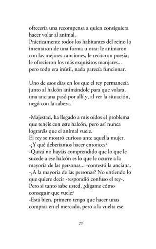 ofrecería una recompensa a quien consiguiera
hacer volar al animal.
Prácticamente todos los habitantes del reino lo
intentaron de una forma u otra: le animaron
con las mejores canciones, le recitaron poesía,
le ofrecieron los más exquisitos manjares...
pero todo era inútil, nada parecía funcionar.
Uno de esos días en los que el rey permanecía
junto al halcón animándole para que volara,
una anciana pasó por allí y, al ver la situación,
negó con la cabeza.
-Majestad, ha llegado a mis oídos el problema
que tenéis con este halcón, pero así nunca
lograréis que el animal vuele.
El rey se mostró curioso ante aquella mujer.
-¿Y qué deberíamos hacer entonces?
-Quizá no hayáis comprendido que lo que le
sucede a ese halcón es lo que le ocurre a la
mayoría de las personas... -contestó la anciana.
-¿A la mayoría de las personas? No entiendo lo
que quiere decir -respondió confuso el rey-.
Pero si tanto sabe usted, ¿dígame cómo
conseguir que vuele?
-Está bien, primero tengo que hacer unas
compras en el mercado, pero a la vuelta ese
25
 