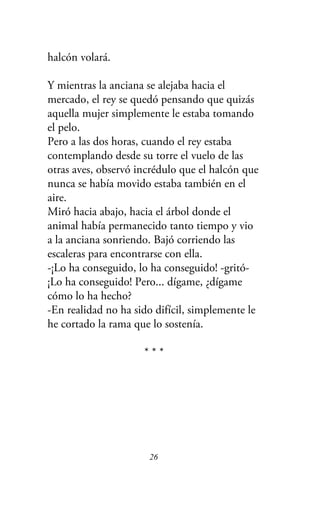 halcón volará.
Y mientras la anciana se alejaba hacia el
mercado, el rey se quedó pensando que quizás
aquella mujer simplemente le estaba tomando
el pelo.
Pero a las dos horas, cuando el rey estaba
contemplando desde su torre el vuelo de las
otras aves, observó incrédulo que el halcón que
nunca se había movido estaba también en el
aire.
Miró hacia abajo, hacia el árbol donde el
animal había permanecido tanto tiempo y vio
a la anciana sonriendo. Bajó corriendo las
escaleras para encontrarse con ella.
-¡Lo ha conseguido, lo ha conseguido! -gritó-
¡Lo ha conseguido! Pero... dígame, ¿dígame
cómo lo ha hecho?
-En realidad no ha sido difícil, simplemente le
he cortado la rama que lo sostenía.
* * *
26
 