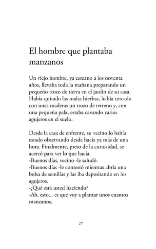 El hombre que plantaba
manzanos
Un viejo hombre, ya cercano a los noventa
años, llevaba toda la mañana preparando un
pequeño trozo de tierra en el jardín de su casa.
Había quitado las malas hierbas, había cercado
con unas maderas un trozo de terreno y, con
una pequeña pala, estaba cavando varios
agujeros en el suelo.
Desde la casa de enfrente, su vecino lo había
estado observando desde hacía ya más de una
hora. Finalmente, preso de la curiosidad, se
acercó para ver lo que hacía.
-Buenos días, vecino -le saludó.
-Buenos días -le contestó mientras abría una
bolsa de semillas y las iba depositando en los
agujeros.
-¿Qué está usted haciendo?
-Ah, esto... es que voy a plantar unos cuantos
manzanos.
27
 