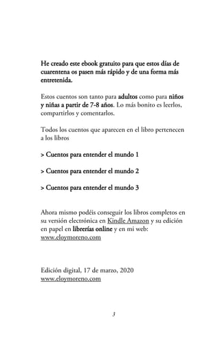 He creado este ebook gratuito para que estos días de
cuarentena os pasen más rápido y de una forma más
entretenida.
Estos cuentos son tanto para adultos como para niños
y niñas a partir de 7-8 años. Lo más bonito es leerlos,
compartirlos y comentarlos.
Todos los cuentos que aparecen en el libro pertenecen
a los libros
> Cuentos para entender el mundo 1
> Cuentos para entender el mundo 2
> Cuentos para entender el mundo 3
Ahora mismo podéis conseguir los libros completos en
su versión electrónica en Kindle Amazon y su edición
en papel en librerías online y en mi web:
www.eloymoreno.com
Edición digital, 17 de marzo, 2020
www.eloymoreno.com
3
 