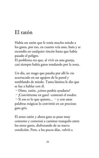 El ratón
Había un ratón que le tenía mucho miedo a
los gatos, por eso, en cuanto veía uno, huía y se
escondía en cualquier rincón hasta que había
pasado el peligro.
El problema era que, al vivir en una granja,
casi siempre había gatos rondando por la zona.
Un día, un mago que pasaba por allí lo vio
acurrucado en un agujero de la pared y
temblando de miedo. Tanta lástima le dio que
se fue a hablar con él.
－Dime, ratón, ¿cómo podría ayudarte?
－¡Conviérteme en gato! -contestó el roedor.
－Si eso es lo que quieres... －y con unas
palabras mágicas lo convirtió en un precioso
gato gris.
El antes ratón y ahora gato se puso muy
contento y comenzó a caminar tranquilo entre
los otros gatos, disfrutando de su nueva
condición. Pero, a los pocos días, volvió a
30
 
