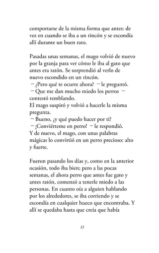 comportarse de la misma forma que antes: de
vez en cuando se iba a un rincón y se escondía
allí durante un buen rato.
Pasadas unas semanas, el mago volvió de nuevo
por la granja para ver cómo le iba al gato que
antes era ratón. Se sorprendió al verlo de
nuevo escondido en un rincón.
－¿Pero qué te ocurre ahora? －le preguntó.
－Que me dan mucho miedo los perros －
contestó temblando.
El mago suspiró y volvió a hacerle la misma
pregunta.
－Bueno, ¿y qué puedo hacer por ti?
－¡Conviérteme en perro! －le respondió.
Y de nuevo, el mago, con unas palabras
mágicas lo convirtió en un perro precioso: alto
y fuerte.
Fueron pasando los días y, como en la anterior
ocasión, todo iba bien; pero a las pocas
semanas, el ahora perro que antes fue gato y
antes ratón, comenzó a tenerle miedo a las
personas. En cuanto oía a alguien hablando
por los alrededores, se iba corriendo y se
escondía en cualquier hueco que encontraba. Y
allí se quedaba hasta que creía que había
31
 