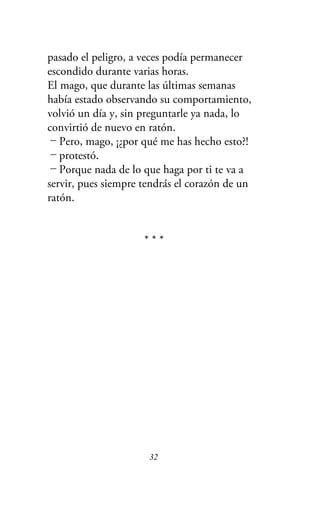 pasado el peligro, a veces podía permanecer
escondido durante varias horas.
El mago, que durante las últimas semanas
había estado observando su comportamiento,
volvió un día y, sin preguntarle ya nada, lo
convirtió de nuevo en ratón.
－Pero, mago, ¡¿por qué me has hecho esto?!
－protestó.
－Porque nada de lo que haga por ti te va a
servir, pues siempre tendrás el corazón de un
ratón.
* * *
32
 