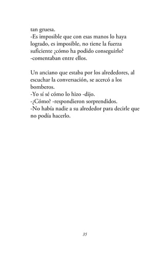 tan gruesa.
-Es imposible que con esas manos lo haya
logrado, es imposible, no tiene la fuerza
suficiente ¿cómo ha podido conseguirlo?
-comentaban entre ellos.
Un anciano que estaba por los alrededores, al
escuchar la conversación, se acercó a los
bomberos.
-Yo sí sé cómo lo hizo -dijo.
-¿Cómo? -respondieron sorprendidos.
-No había nadie a su alrededor para decirle que
no podía hacerlo.
35
 