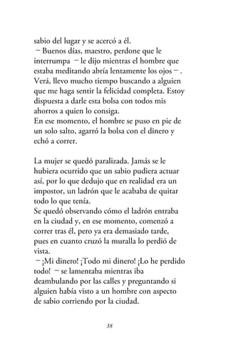 sabio del lugar y se acercó a él.
－Buenos días, maestro, perdone que le
interrumpa －le dijo mientras el hombre que
estaba meditando abría lentamente los ojos－.
Verá, llevo mucho tiempo buscando a alguien
que me haga sentir la felicidad completa. Estoy
dispuesta a darle esta bolsa con todos mis
ahorros a quien lo consiga.
En ese momento, el hombre se puso en pie de
un solo salto, agarró la bolsa con el dinero y
echó a correr.
La mujer se quedó paralizada. Jamás se le
hubiera ocurrido que un sabio pudiera actuar
así, por lo que dedujo que en realidad era un
impostor, un ladrón que le acababa de quitar
todo lo que tenía.
Se quedó observando cómo el ladrón entraba
en la ciudad y, en ese momento, comenzó a
correr tras él, pero ya era demasiado tarde,
pues en cuanto cruzó la muralla lo perdió de
vista.
－¡Mi dinero! ¡Todo mi dinero! ¡Lo he perdido
todo! －se lamentaba mientras iba
deambulando por las calles y preguntando si
alguien había visto a un hombre con aspecto
de sabio corriendo por la ciudad.
38
 