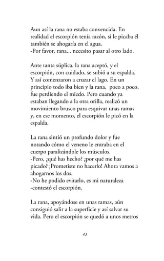 Aun así la rana no estaba convencida. En
realidad el escorpión tenía razón, si le picaba él
también se ahogaría en el agua.
-Por favor, rana... necesito pasar al otro lado.
Ante tanta súplica, la rana aceptó, y el
escorpión, con cuidado, se subió a su espalda.
Y así comenzaron a cruzar el lago. En un
principio todo iba bien y la rana, poco a poco,
fue perdiendo el miedo. Pero cuando ya
estaban llegando a la otra orilla, realizó un
movimiento brusco para esquivar unas ramas
y, en ese momento, el escorpión le picó en la
espalda.
La rana sintió un profundo dolor y fue
notando cómo el veneno le entraba en el
cuerpo paralizándole los músculos.
-Pero, ¿qué has hecho? ¿por qué me has
picado? ¡Prometiste no hacerlo! Ahora vamos a
ahogarnos los dos.
-No he podido evitarlo, es mi naturaleza
-contestó el escorpión.
La rana, apoyándose en unas ramas, aún
consiguió salir a la superficie y así salvar su
vida. Pero el escorpión se quedó a unos metros
43
 