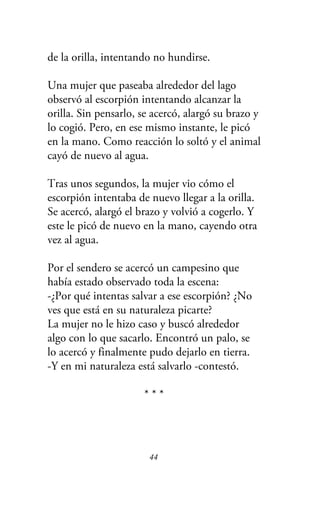 de la orilla, intentando no hundirse.
Una mujer que paseaba alrededor del lago
observó al escorpión intentando alcanzar la
orilla. Sin pensarlo, se acercó, alargó su brazo y
lo cogió. Pero, en ese mismo instante, le picó
en la mano. Como reacción lo soltó y el animal
cayó de nuevo al agua.
Tras unos segundos, la mujer vio cómo el
escorpión intentaba de nuevo llegar a la orilla.
Se acercó, alargó el brazo y volvió a cogerlo. Y
este le picó de nuevo en la mano, cayendo otra
vez al agua.
Por el sendero se acercó un campesino que
había estado observado toda la escena:
-¿Por qué intentas salvar a ese escorpión? ¿No
ves que está en su naturaleza picarte?
La mujer no le hizo caso y buscó alrededor
algo con lo que sacarlo. Encontró un palo, se
lo acercó y finalmente pudo dejarlo en tierra.
-Y en mi naturaleza está salvarlo -contestó.
* * *
44
 