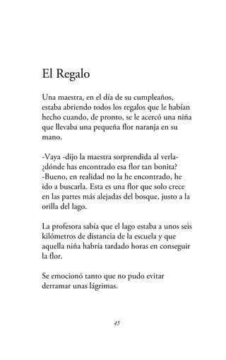 El Regalo
Una maestra, en el día de su cumpleaños,
estaba abriendo todos los regalos que le habían
hecho cuando, de pronto, se le acercó una niña
que llevaba una pequeña flor naranja en su
mano.
-Vaya -dijo la maestra sorprendida al verla-
¿dónde has encontrado esa flor tan bonita?
-Bueno, en realidad no la he encontrado, he
ido a buscarla. Esta es una flor que solo crece
en las partes más alejadas del bosque, justo a la
orilla del lago.
La profesora sabía que el lago estaba a unos seis
kilómetros de distancia de la escuela y que
aquella niña habría tardado horas en conseguir
la flor.
Se emocionó tanto que no pudo evitar
derramar unas lágrimas.
45
 
