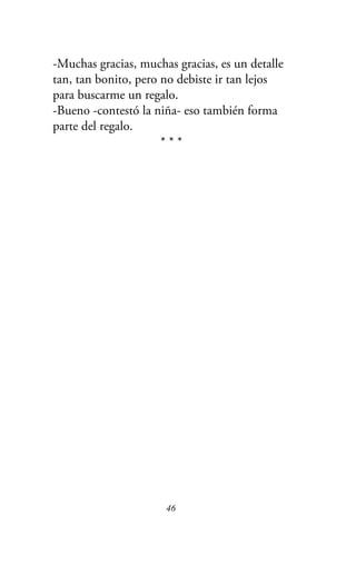 -Muchas gracias, muchas gracias, es un detalle
tan, tan bonito, pero no debiste ir tan lejos
para buscarme un regalo.
-Bueno -contestó la niña- eso también forma
parte del regalo.
* * *
46
 
