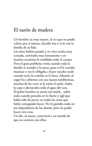 El tazón de madera
Un hombre ya muy mayor, al ver que no podía
valerse por sí mismo, decidió irse a vivir con la
familia de su hijo.
Los años habían pasado y su vista estaba muy
cansada, caminaba muy lentamente y en
muchas ocasiones le temblaba todo el cuerpo.
Pero el gran problema venía cuando toda la
familia se sentaba a la mesa, pues a él le costaba
masticar y eso le obligaba a hacer mucho ruido
cuando tenía la comida en la boca. Además, al
coger los cubiertos con sus manos temblorosas,
muchas de las veces se le caían al suelo, tiraba
la sopa o derramaba toda el agua del vaso.
El pobre hombre se sentía tan inútil... sobre
todo cuando pensaba en lo fuerte y ágil que
había sido de joven, en todas las cosas que
había conseguido hacer. No le gustaba nada ser
tan dependiente de los demás, pero no podía
hacer otra cosa.
Un día, su nuera, convenció a su marido de
que no comiera con ellos.
48
 