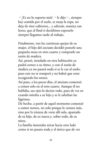 －¡Ya no lo soporto más! －le dijo－, siempre
hay comida por el suelo, se moja la ropa, no
deja de tirar cubiertos... y además, mastica tan
lento, que al final si decidimos esperarlo
siempre llegamos tarde al trabajo.
Finalmente, tras las continuas quejas de su
mujer, el hijo del anciano decidió ponerle una
pequeña mesa en otro cuarto y comprarle un
tazón de madera.
Así, pensó, instalado en otra habitación ya
podrá comer a su ritmo, y con el tazón de
madera ya no pasará nada si se le cae al suelo,
pues este no se romperá y no habrá que estar
recogiendo los trozos.
Así pues, a los pocos días, el anciano comenzó
a comer solo en el otro cuarto. Aunque él no
hablaba, sus ojos lo decían todo, pues de vez en
cuando miraba a su hijo y se le saltaban las
lágrimas.
De hecho, a partir de aquel momento comenzó
a comer menos, no solo porque le costara más,
sino por la tristeza de verse allí solo, apartado
de su hijo, de su nuera y, sobre todo, de su
nieto.
La familia intentaba mirar hacia otro lado
como si no pasara nada y el único que de vez
49
 