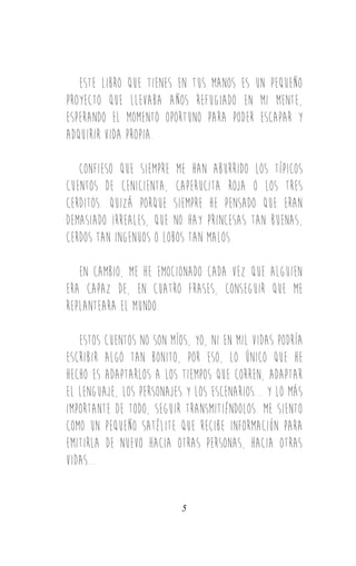 Este libro que tienes en tus manos es un pequeño
proyecto que llevaba años refugiado en mi mente,
esperando el momento oportuno para poder escapar y
adquirir VIDA PROPIA.
confieso que siempre me han aburrido los típicos
cuentos de cenicienta, caperucita roja o los tres
cerditos. quizá porque siempre he pensado que eran
demasiado irreales, que no hay princesas tan buenas,
cerdos tan ingenuos o lobos tan malos.
en cambio, ME HE EMOCIONADO cada vez que alguien
era capaz de, en cuatro frases, conseguir que me
replanteara el mundo.
estos cuentos no son míos, yo, ni en mil vidas podría
escribir algo tan bonito, por eso, lo único que he
hecho es adaptarlos a los tiempos que corren, adaptar
el lenguaje, los personajes y los escenarios... y lo más
importante de todo, seguir transmitiéndolos. me siento
como un pequeño satélite que recibe información para
emitirla de nuevo hacia otras personas, hacia otras
vidas...
5
 