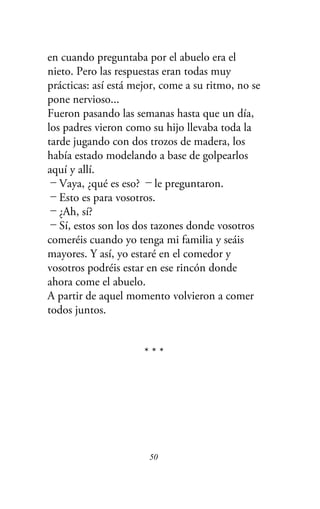 en cuando preguntaba por el abuelo era el
nieto. Pero las respuestas eran todas muy
prácticas: así está mejor, come a su ritmo, no se
pone nervioso...
Fueron pasando las semanas hasta que un día,
los padres vieron como su hijo llevaba toda la
tarde jugando con dos trozos de madera, los
había estado modelando a base de golpearlos
aquí y allí.
－Vaya, ¿qué es eso? －le preguntaron.
－Esto es para vosotros.
－¿Ah, sí?
－Sí, estos son los dos tazones donde vosotros
comeréis cuando yo tenga mi familia y seáis
mayores. Y así, yo estaré en el comedor y
vosotros podréis estar en ese rincón donde
ahora come el abuelo.
A partir de aquel momento volvieron a comer
todos juntos.
* * *
50
 