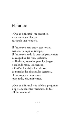 El futuro
-¿Qué es el futuro? -me preguntó.
Y me quedé en silencio,
buscando una respuesta.
El futuro será esta tarde, esta noche,
mañana, de aquí un tiempo...
El futuro será todo lo que compartiremos:
las cosquillas, las risas, los besos,
las lágrimas, los columpios, los juegos,
el amor, la rabia, los cuentos,
la ilusión, los viajes, los miedos,
las miradas, los abrazos, los secretos...
El futuro serán momentos,
sobre todo, eso, momentos.
-¿Qué es el futuro? -me volvió a preguntar.
Y apretándola entre mis brazos le dije:
-El futuro eres tú.
* * *
52
 