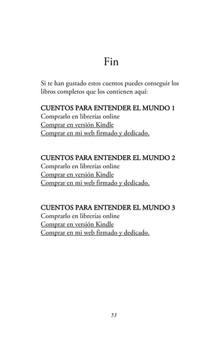 Fin
Si te han gustado estos cuentos puedes conseguir los
libros completos que los contienen aquí:
CUENTOS PARA ENTENDER EL MUNDO 1
Comprarlo en librerías online
Comprar en versión Kindle
Comprar en mi web firmado y dedicado.
CUENTOS PARA ENTENDER EL MUNDO 2
Comprarlo en librerías online
Comprar en versión Kindle
Comprar en mi web firmado y dedicado.
CUENTOS PARA ENTENDER EL MUNDO 3
Comprarlo en librerías online
Comprar en versión Kindle
Comprar en mi web firmado y dedicado.
53
 