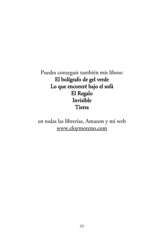 Puedes conseguir también mis libros:
El bolígrafo de gel verde
Lo que encontré bajo el sofá
El Regalo
Invisible
Tierra
en todas las librerías, Amazon y mi web
www.eloymoreno.com
55
 
