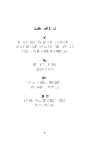 INStrucciones de uso
Uno:
lee un cuEnto al día, justo antes de acostarte.
Así tu mente tendrá toda la noche para pensar en ÉL
y todo el día para intentar comprenderlo.
dos:
léetelos a ti mismo/a
Léeselos a otros
TRES:
vívelos, siéntelos, imagínalos,
compréndelos, transmítelos.
CUATRO:
y cuando hayas comprendido el mundo,
intenta mejorarlo.
6
 