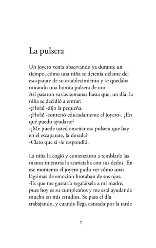 La pulsera
Un joyero venía observando ya durante un
tiempo, cómo una niña se detenía delante del
escaparate de su establecimiento y se quedaba
mirando una bonita pulsera de oro.
Así pasaron varias semanas hasta que, un día, la
niña se decidió a entrar:
-¡Hola! -dijo la pequeña.
-¡Hola! -contestó educadamente el joyero-. ¿En
qué puedo ayudarte?
-¿Me puede usted enseñar esa pulsera que hay
en el escaparate, la dorada?
-Claro que sí -le respondió.
La niña la cogió y comenzaron a temblarle las
manos mientras la acariciaba con sus dedos. En
ese momento el joyero pudo ver cómo unas
lágrimas de emoción brotaban de sus ojos.
-Es que me gustaría regalársela a mi madre,
pues hoy es su cumpleaños y me está ayudando
mucho en mis estudios. Se pasa el día
trabajando, y cuando llega cansada por la tarde
7
 