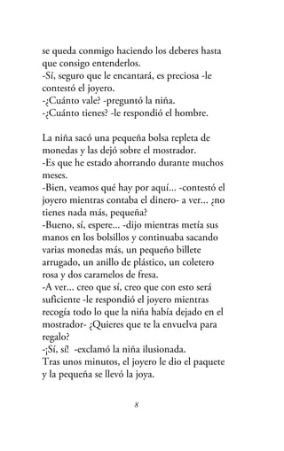 se queda conmigo haciendo los deberes hasta
que consigo entenderlos.
-Sí, seguro que le encantará, es preciosa -le
contestó el joyero.
-¿Cuánto vale? -preguntó la niña.
-¿Cuánto tienes? -le respondió el hombre.
La niña sacó una pequeña bolsa repleta de
monedas y las dejó sobre el mostrador.
-Es que he estado ahorrando durante muchos
meses.
-Bien, veamos qué hay por aquí... -contestó el
joyero mientras contaba el dinero- a ver... ¿no
tienes nada más, pequeña?
-Bueno, sí, espere... -dijo mientras metía sus
manos en los bolsillos y continuaba sacando
varias monedas más, un pequeño billete
arrugado, un anillo de plástico, un coletero
rosa y dos caramelos de fresa.
-A ver... creo que sí, creo que con esto será
suficiente -le respondió el joyero mientras
recogía todo lo que la niña había dejado en el
mostrador- ¿Quieres que te la envuelva para
regalo?
-¡Sí, sí! -exclamó la niña ilusionada.
Tras unos minutos, el joyero le dio el paquete
y la pequeña se llevó la joya.
8
 