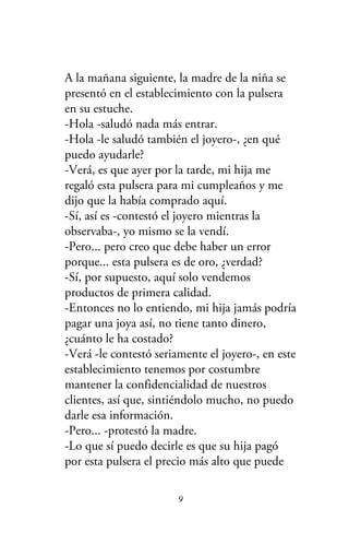 A la mañana siguiente, la madre de la niña se
presentó en el establecimiento con la pulsera
en su estuche.
-Hola -saludó nada más entrar.
-Hola -le saludó también el joyero-, ¿en qué
puedo ayudarle?
-Verá, es que ayer por la tarde, mi hija me
regaló esta pulsera para mi cumpleaños y me
dijo que la había comprado aquí.
-Sí, así es -contestó el joyero mientras la
observaba-, yo mismo se la vendí.
-Pero... pero creo que debe haber un error
porque... esta pulsera es de oro, ¿verdad?
-Sí, por supuesto, aquí solo vendemos
productos de primera calidad.
-Entonces no lo entiendo, mi hija jamás podría
pagar una joya así, no tiene tanto dinero,
¿cuánto le ha costado?
-Verá -le contestó seriamente el joyero-, en este
establecimiento tenemos por costumbre
mantener la confidencialidad de nuestros
clientes, así que, sintiéndolo mucho, no puedo
darle esa información.
-Pero... -protestó la madre.
-Lo que sí puedo decirle es que su hija pagó
por esta pulsera el precio más alto que puede
9
 