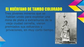 EL HUÉRFANO DE TAMBO COLORADO
Tres jóvenes mineros que se
habían unido para explotar una
mina de plata a extramuros de la
vieja ciudad cerreña, vieron
premiados sus esfuerzos y
privaciones, en muy corto tiempo.

 