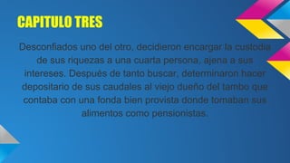 CAPITULO TRES
Desconfiados uno del otro, decidieron encargar la custodia
de sus riquezas a una cuarta persona, ajena a sus
intereses. Después de tanto buscar, determinaron hacer
depositario de sus caudales al viejo dueño del tambo que
contaba con una fonda bien provista donde tomaban sus
alimentos como pensionistas.

 