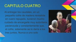 CAPITULO CUATRO
Al entregar los caudales, en un
pequeño cofre de madera revestida
en cuero repujado, tuvieron mucho
cuidado de encargarle muy autoritaria,
pacienzuda y constantemente que,
el cofre, solamente se lo daría a los
tres juntos. Nunca a uno solo

 