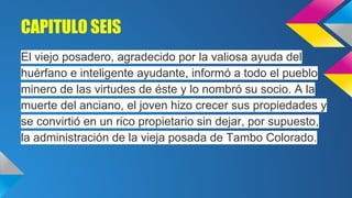 CAPITULO SEIS
El viejo posadero, agradecido por la valiosa ayuda del
huérfano e inteligente ayudante, informó a todo el pueblo
minero de las virtudes de éste y lo nombró su socio. A la
muerte del anciano, el joven hizo crecer sus propiedades y
se convirtió en un rico propietario sin dejar, por supuesto,
la administración de la vieja posada de Tambo Colorado.

 