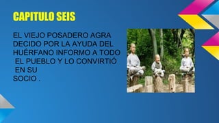 CAPITULO SEIS
EL VIEJO POSADERO AGRA
DECIDO POR LA AYUDA DEL
HUÉRFANO INFORMO A TODO
EL PUEBLO Y LO CONVIRTIÓ
EN SU
SOCIO .

 