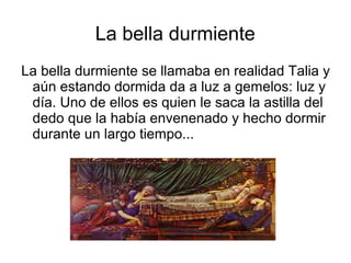 La bella durmiente
La bella durmiente se llamaba en realidad Talia y
aún estando dormida da a luz a gemelos: luz y
día. Uno de ellos es quien le saca la astilla del
dedo que la había envenenado y hecho dormir
durante un largo tiempo...