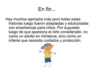 En fin...
Hay muchos ejemplos más pero todas estas
historias luego fueron adaptadas y edulcoradas
con enseñanzas para niños. Por supuesto
luego de que aparezca el niño considerado, no
como un adulto en miniatura, sino como un
infante que necesita cuidados y protección.
