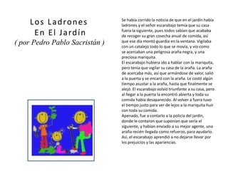 Se había corrido la noticia de que en el jardín había
ladrones y el señor escarabajo temía que su casa
fuera la siguiente, pues todos sabían que acababa
de recoger su gran cosecha anual de comida, así
que ese día montó guardia en la ventana. Vigilaba
con un catalejo todo lo que se movía, y vio como
se acercaban una peligrosa araña negra, y una
preciosa mariquita.
El escarabajo hubiera ido a hablar con la mariquita,
pero tenía que vigilar su casa de la araña. La araña
de acercaba más, así que armándose de valor, salió
a la puerta y se encaró con la araña. Le costó algún
tiempo asustar a la araña, hasta que finalmente se
alejó. El escarabajo volvió triunfante a su casa, pero
al llegar a la puerta la encontró abierta y toda su
comida había desaparecido. Al volver a fuera tuvo
el tiempo justo para ver de lejos a la mariquita huir
con toda su comida.
Apenado, fue a contarlo a la policía del jardín,
donde le contaron que suponían que sería el
siguiente, y habían enviado a su mejor agente, una
araña recién llegada como refuerzo, para ayudarlo.
Así, el escarabajo aprendió a no dejarse llevar por
los prejuicios y las apariencias.
Los Ladrones
En El Jardín
( por Pedro Pablo Sacristán )
 