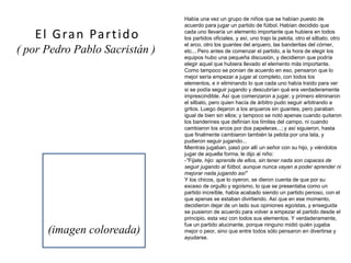 Había una vez un grupo de niños que se habían puesto de
acuerdo para jugar un partido de fútbol. Habían decidido que
cada uno llevaría un elemento importante que hubiera en todos
los partidos oficiales, y así, uno trajo la pelota, otro el silbato, otro
el arco, otro los guantes del arquero, las banderitas del córner,
etc... Pero antes de comenzar el partido, a la hora de elegir los
equipos hubo una pequeña discusión, y decidieron que podría
elegir aquel que hubiera llevado el elemento más importante.
Como tampoco se ponían de acuerdo en eso, pensaron que lo
mejor sería empezar a jugar al completo, con todos los
elementos, e ir eliminando lo que cada uno había traído para ver
si se podía seguir jugando y descubrían qué era verdaderamente
imprescindible. Así que comenzaron a jugar, y primero eliminaron
el silbato, pero quien hacía de árbitro pudo seguir arbitrando a
gritos. Luego dejaron a los arqueros sin guantes, pero paraban
igual de bien sin ellos; y tampoco se notó apenas cuando quitaron
los banderines que definían los límites del campo, ni cuando
cambiaron los arcos por dos papeleras...; y así siguieron, hasta
que finalmente cambiaron también la pelota por una lata, y
pudieron seguir jugando...
Mientras jugaban, pasó por allí un señor con su hijo, y viéndolos
jugar de aquella forma, le dijo al niño:
-"Fíjate, hijo: aprende de ellos, sin tener nada son capaces de
seguir jugando al fútbol, aunque nunca vayan a poder aprender ni
mejorar nada jugando así"
Y los chicos, que lo oyeron, se dieron cuenta de que por su
exceso de orgullo y egoísmo, lo que se presentaba como un
partido increíble, había acabado siendo un partido penoso, con el
que apenas se estaban divirtiendo. Así que en ese momento,
decidieron dejar de un lado sus opiniones egoístas, y enseguida
se pusieron de acuerdo para volver a empezar el partido desde el
principio, esta vez con todos sus elementos. Y verdaderamente,
fue un partido alucinante, porque ninguno midió quién jugaba
mejor o peor, sino que entre todos sólo pensaron en divertirse y
ayudarse.
El Gran Partido
( por Pedro Pablo Sacristán )
(imagen coloreada)
 