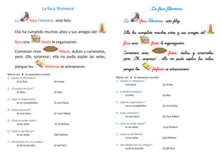 La foca filomena
La foca Filomena está feliz.
Ella ha cumplido muchos años y sus amigos del
faro una fiesta le organizaron.
Comieron ricos fideos, dulces y caramelos,
pero ¡Oh, sorpresa!, ella no pudo soplar las velas,
porque los fósforos se extraviaron.
Marca con X la respuesta correcta
1.- ¿Quién es Filomena?
a) la foca b) la boa
2.- ¿Cumplió muchos?
a) años b) días
3.- ¿Qué le organizaron?
a) un cumpleaños b) una fiesta
4.- ¿Qué comieron?
a) una torta b) ricos fideos
5.- ¿Qué no pudo soplar?
a) las velas b) el fósforo
6.- ¿Qué se perdieron?
a) las velas b)el fósforo
7.- ¿De dónde son sus amigos?
a) de la escuela b) del faro
La foca filomena
La foca Filomena está feliz.
Ella ha cumplido muchos años y sus amigos del
faro una fiesta le organizaron.
Comieron ricos fideos, dulces y caramelos,
pero ¡Oh, sorpresa!, ella no pudo soplar las velas,
porque los fósforos se extraviaron.
Marca con X la respuesta correcta
1.- ¿Quién es Filomena?
a) la foca b) la boa
2.- ¿cumplió muchos?
a) años b) días
3.- ¿Qué le organizaron?
a) un cumpleaños b) una fiesta
4.- ¿Qué comieron?
a) una torta b) ricos fideos
5.- ¿Qué no pudo soplar?
a) las velas b) el fósforo
6.- ¿Qué se perdieron?
a) las velas b)el fósforo
7.- ¿De dónde son sus amigos?
a) de la escuela b) del faro
 
